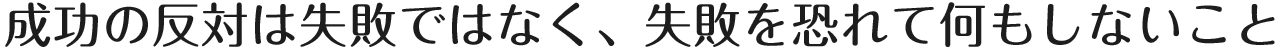 成功の反対は失敗ではなく、失敗を恐れて何もしないこと